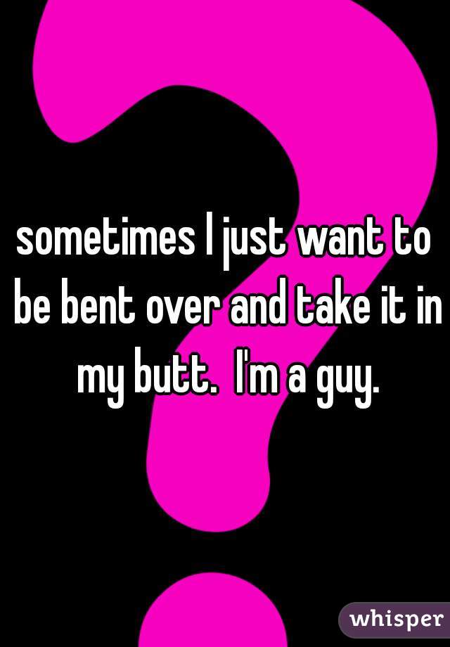 sometimes I just want to be bent over and take it in my butt.  I'm a guy.