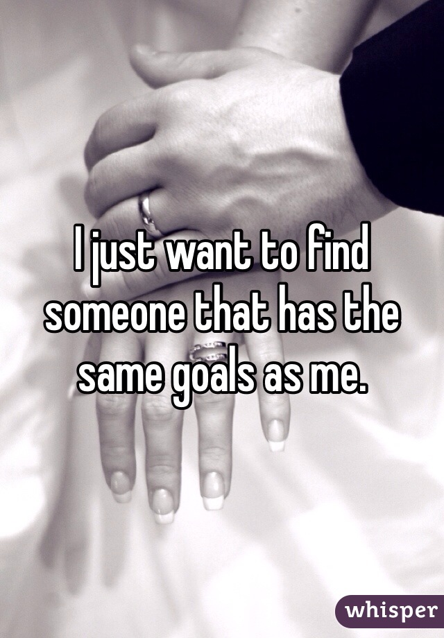 I just want to find someone that has the same goals as me.