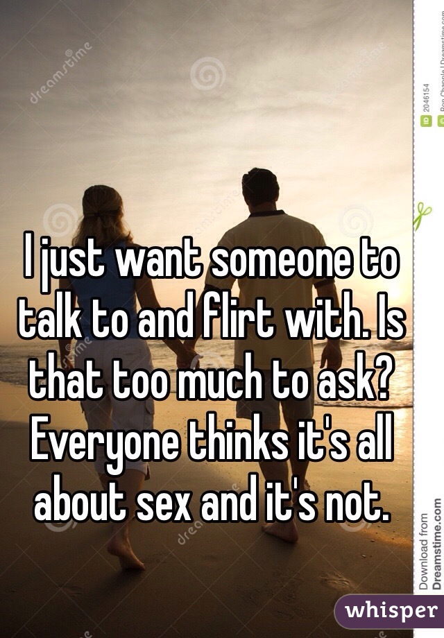 I just want someone to talk to and flirt with. Is that too much to ask? Everyone thinks it's all about sex and it's not.