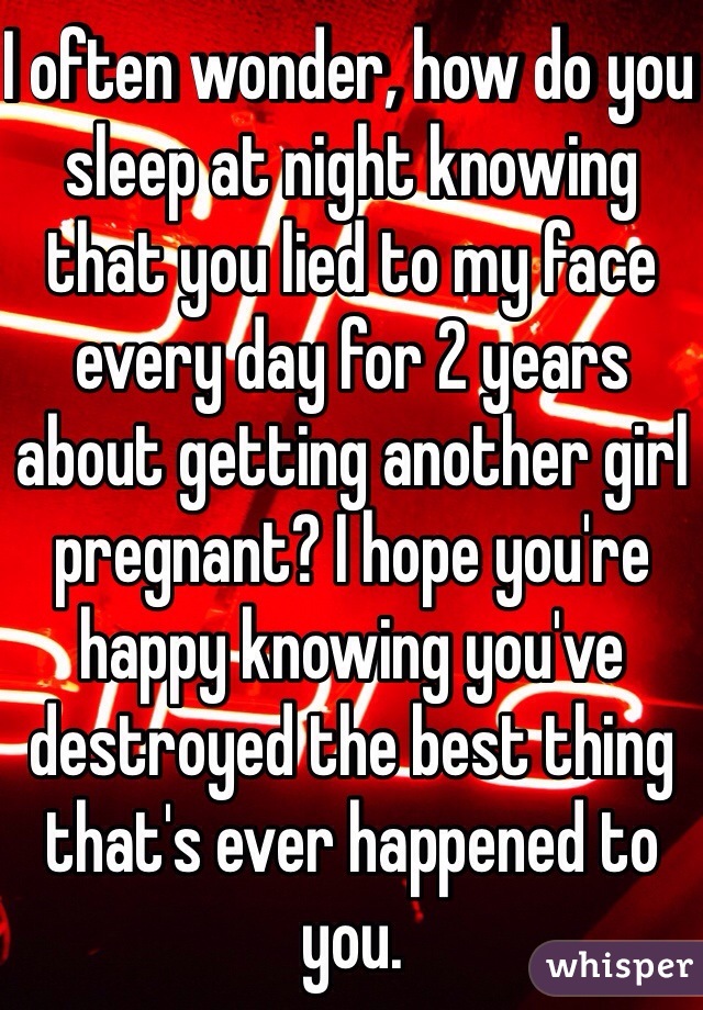 I often wonder, how do you sleep at night knowing that you lied to my face every day for 2 years about getting another girl pregnant? I hope you're happy knowing you've destroyed the best thing that's ever happened to you. 