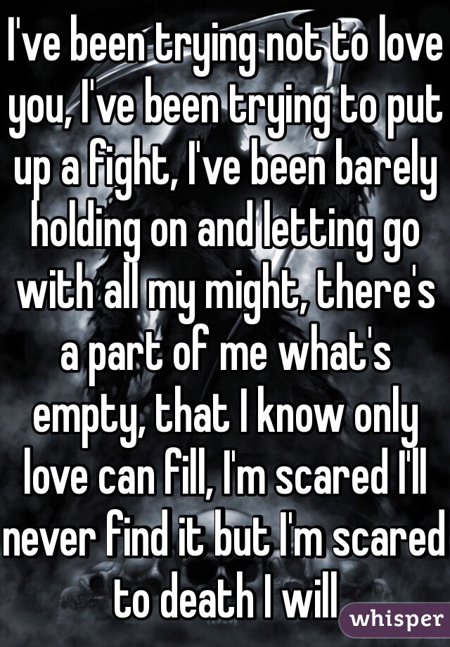 I've been trying not to love you, I've been trying to put up a fight, I've been barely holding on and letting go with all my might, there's a part of me what's empty, that I know only love can fill, I'm scared I'll never find it but I'm scared to death I will 