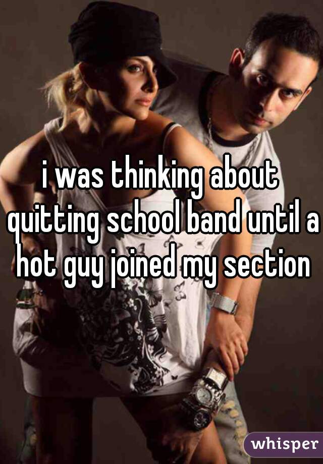 i was thinking about quitting school band until a hot guy joined my section