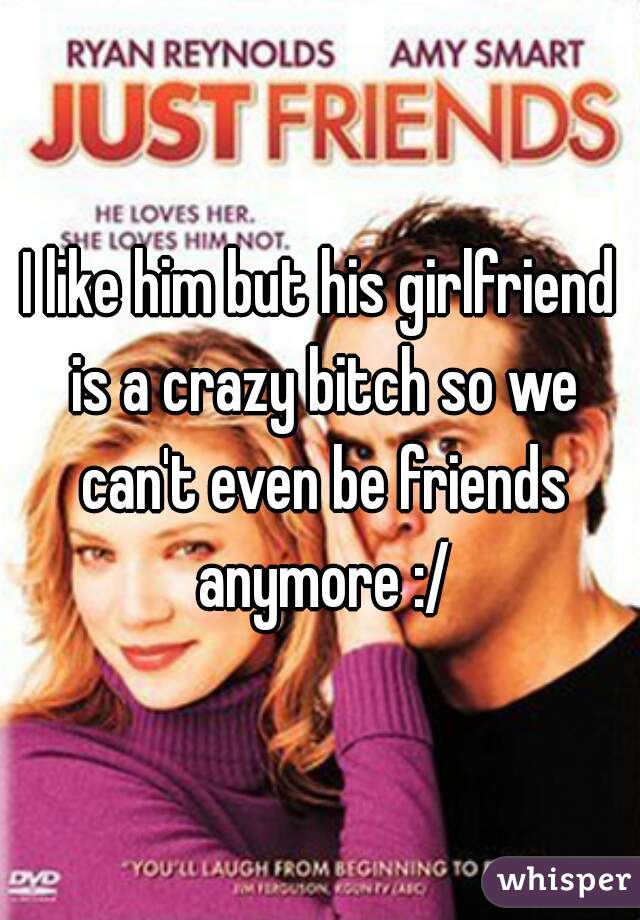 I like him but his girlfriend is a crazy bitch so we can't even be friends anymore :/
