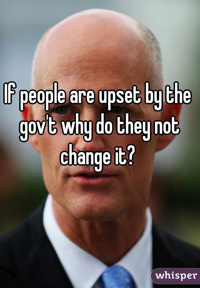 If people are upset by the gov't why do they not change it? 