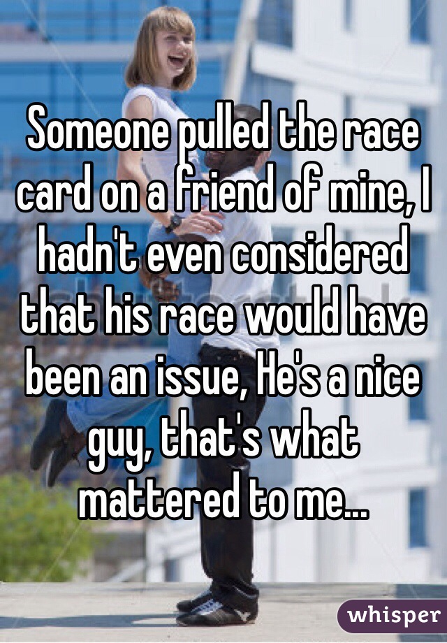 Someone pulled the race card on a friend of mine, I hadn't even considered that his race would have been an issue, He's a nice guy, that's what mattered to me...