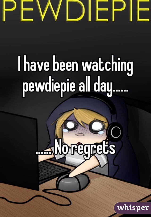 I have been watching pewdiepie all day......


...... No regrets 