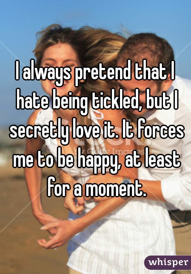 I always pretend that I hate being tickled, but I secretly love it. It forces me to be happy, at least for a moment.