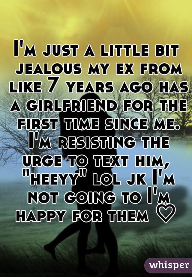 I'm just a little bit jealous my ex from like 7 years ago has a girlfriend for the first time since me. I'm resisting the urge to text him,  "heeyy" lol jk I'm not going to I'm happy for them ♡ 