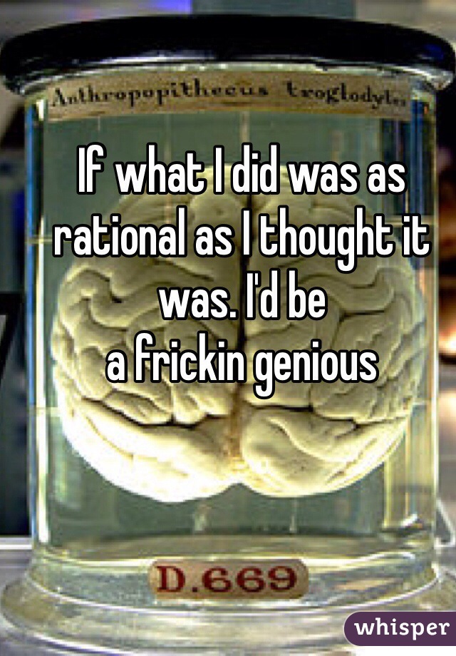 If what I did was as rational as I thought it was. I'd be 
a frickin genious