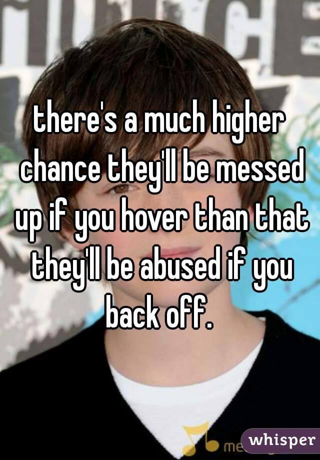there's a much higher chance they'll be messed up if you hover than that they'll be abused if you back off. 