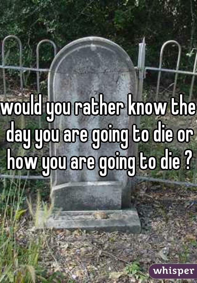 would you rather know the day you are going to die or how you are going to die ?