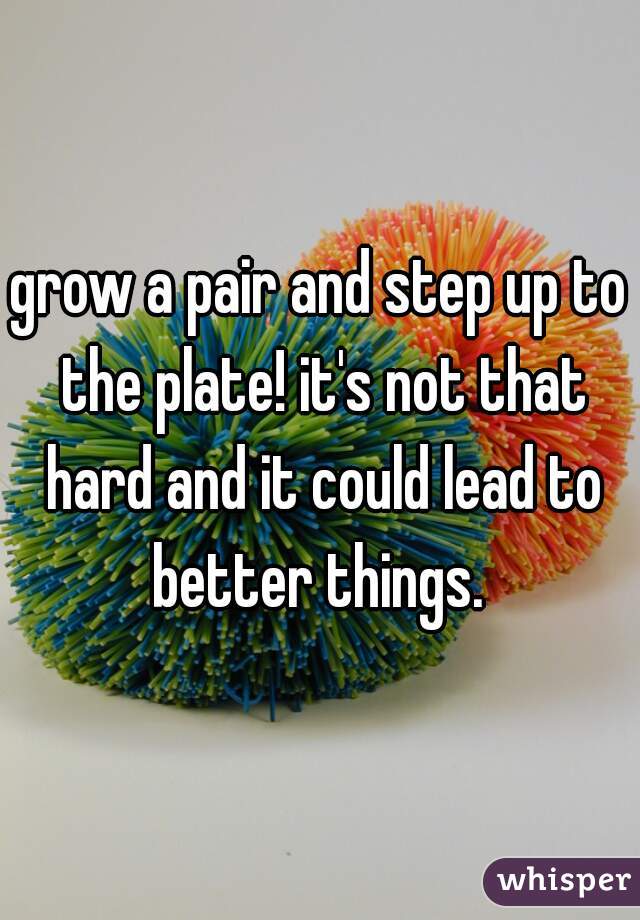 grow a pair and step up to the plate! it's not that hard and it could lead to better things. 