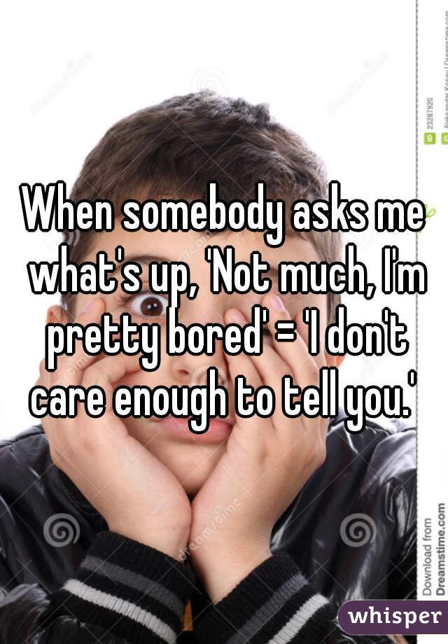 When somebody asks me what's up, 'Not much, I'm pretty bored' = 'I don't care enough to tell you.' 