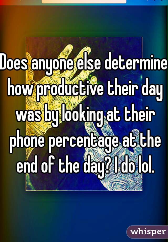 Does anyone else determine how productive their day was by looking at their phone percentage at the end of the day? I do lol.