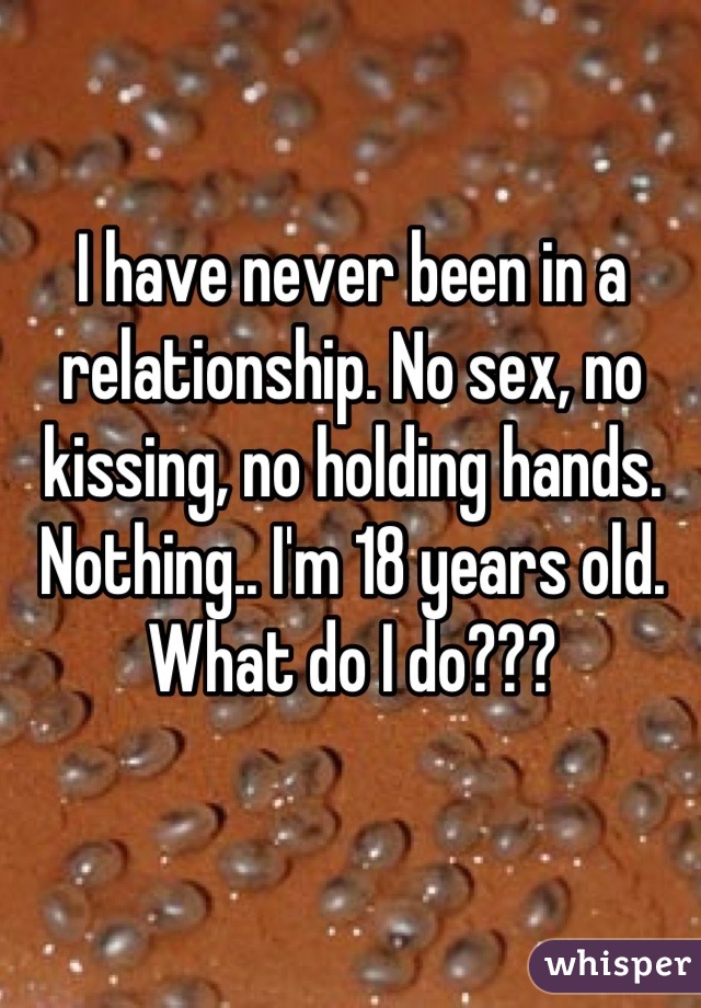 I have never been in a relationship. No sex, no kissing, no holding hands. Nothing.. I'm 18 years old. What do I do???