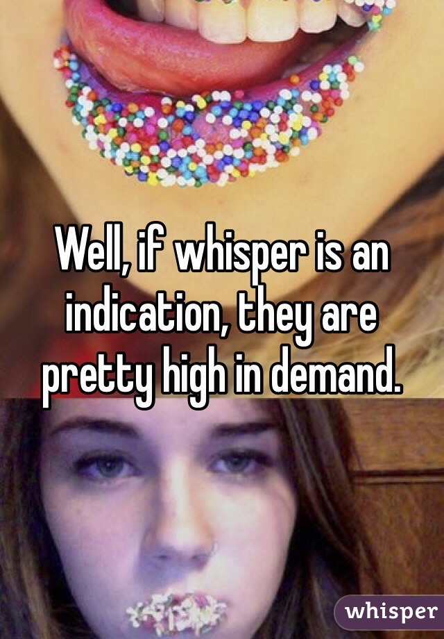 Well, if whisper is an indication, they are pretty high in demand. 