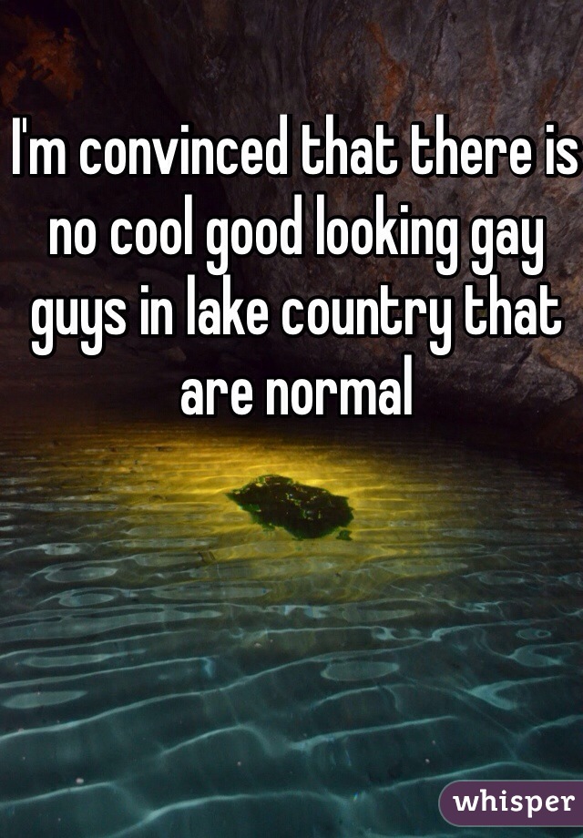 I'm convinced that there is no cool good looking gay guys in lake country that are normal
