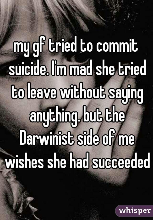 my gf tried to commit suicide. I'm mad she tried to leave without saying anything. but the Darwinist side of me wishes she had succeeded