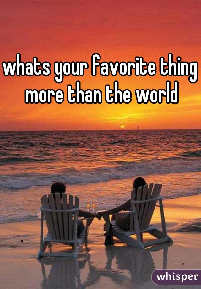 whats your favorite thing more than the world