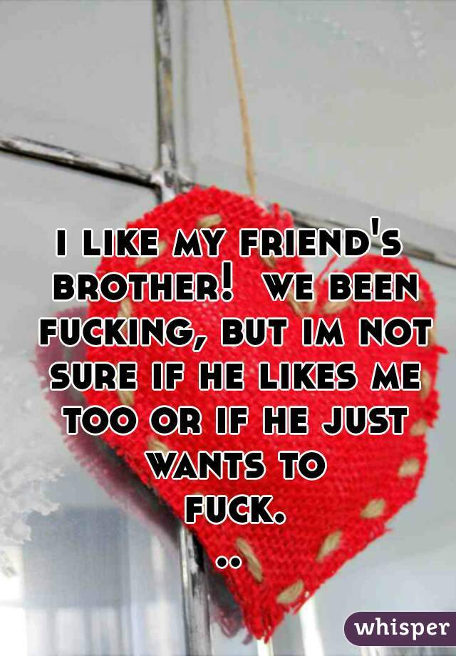 i like my friend's brother!  we been fucking, but im not sure if he likes me too or if he just wants to fuck...