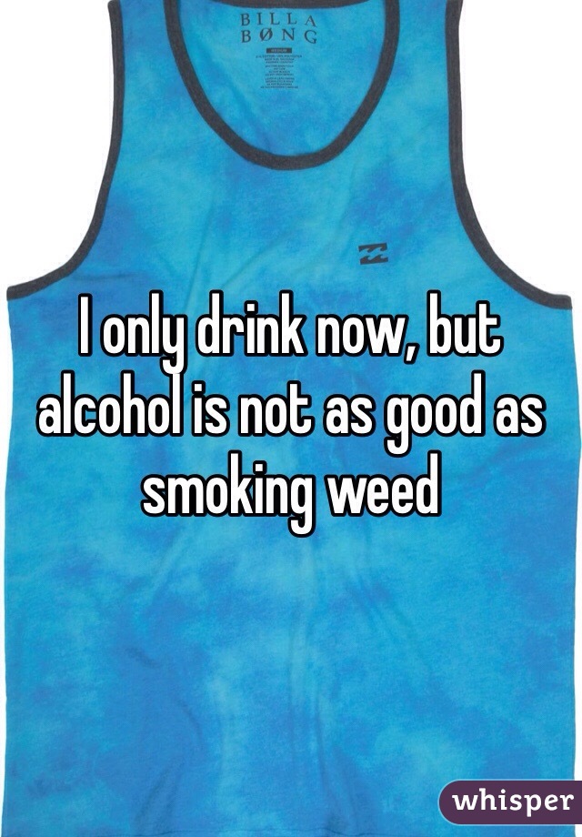 I only drink now, but alcohol is not as good as smoking weed 