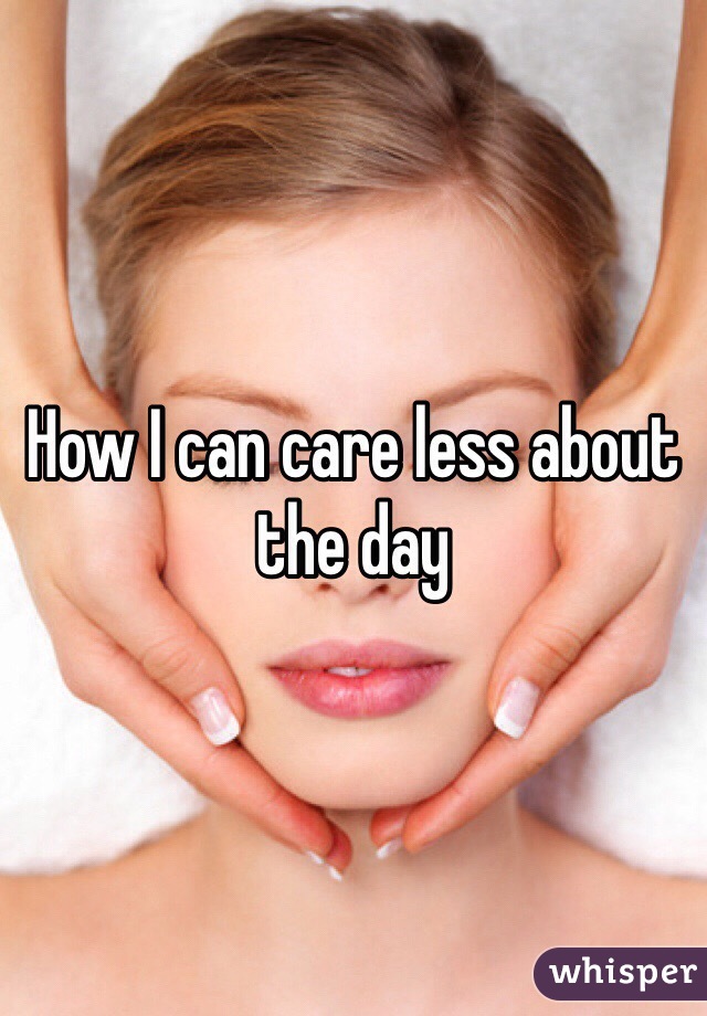 How I can care less about the day 