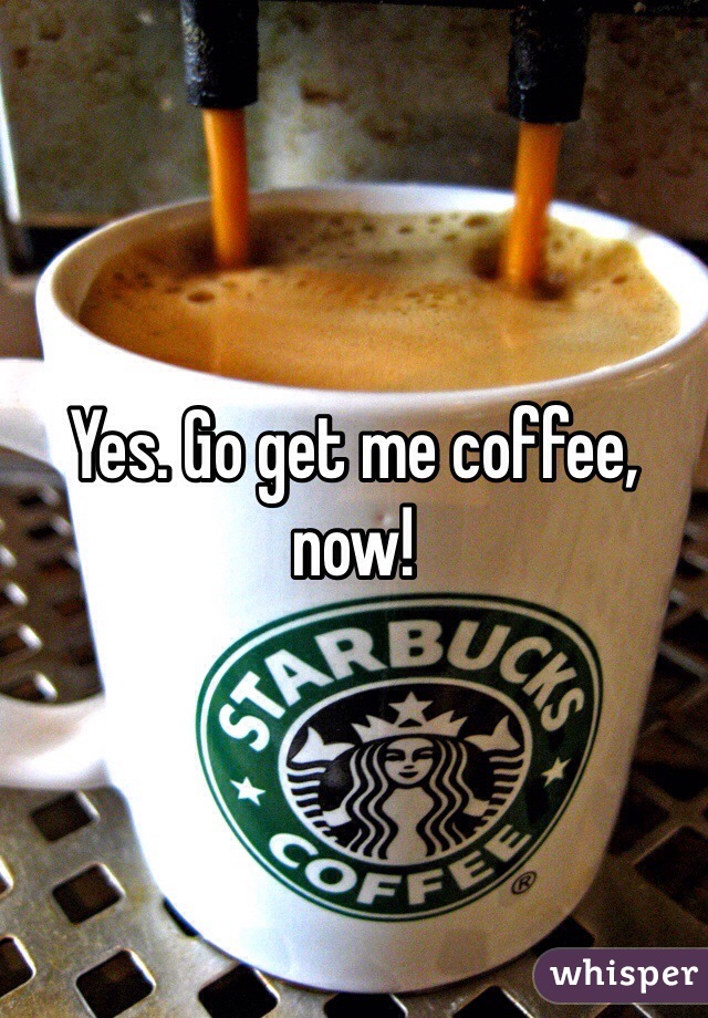 Yes. Go get me coffee, now!