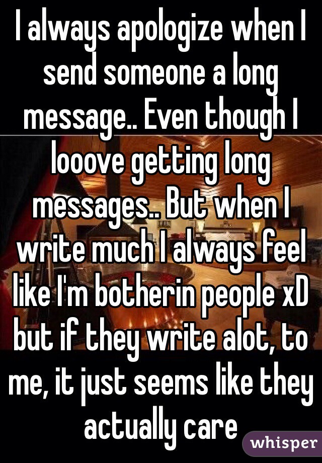 I always apologize when I send someone a long message.. Even though I looove getting long messages.. But when I write much I always feel like I'm botherin people xD but if they write alot, to me, it just seems like they actually care