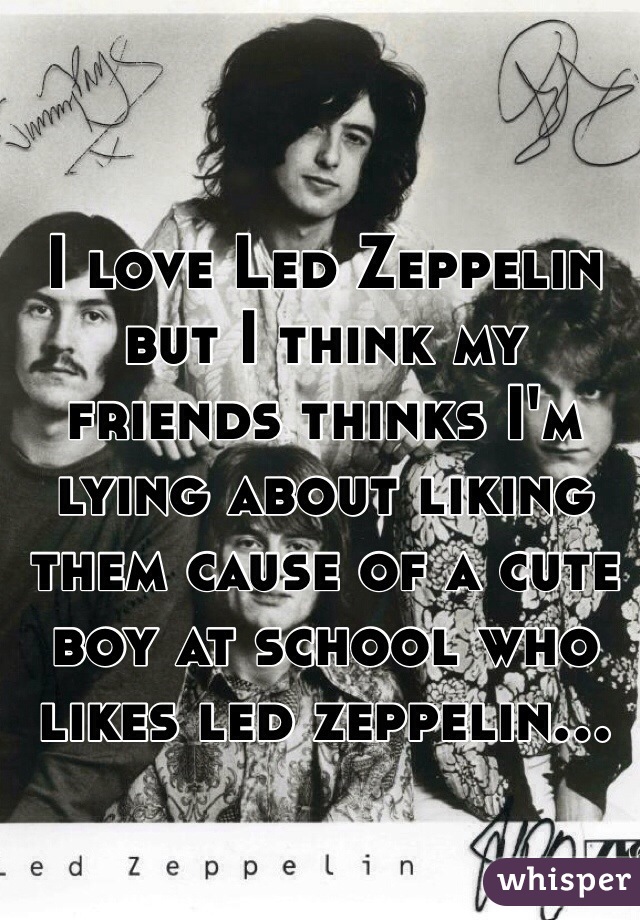 I love Led Zeppelin but I think my friends thinks I'm lying about liking them cause of a cute boy at school who likes led zeppelin...