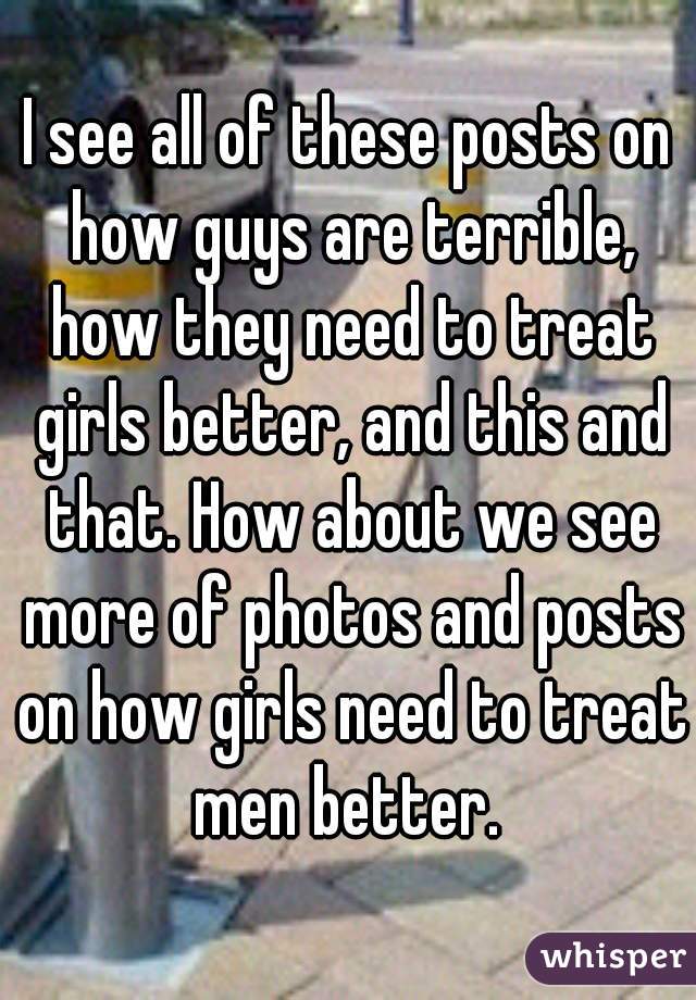 I see all of these posts on how guys are terrible, how they need to treat girls better, and this and that. How about we see more of photos and posts on how girls need to treat men better. 