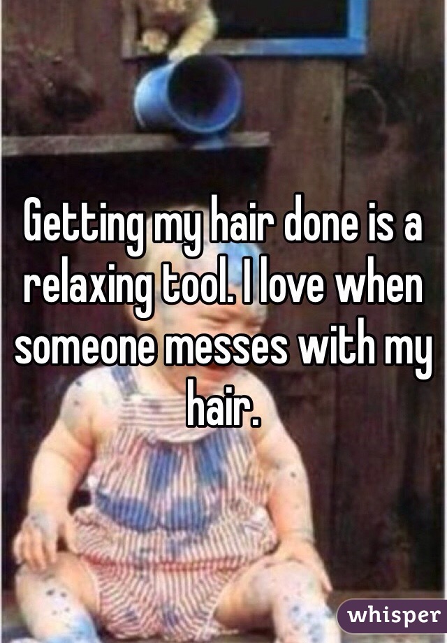 Getting my hair done is a relaxing tool. I love when someone messes with my hair.