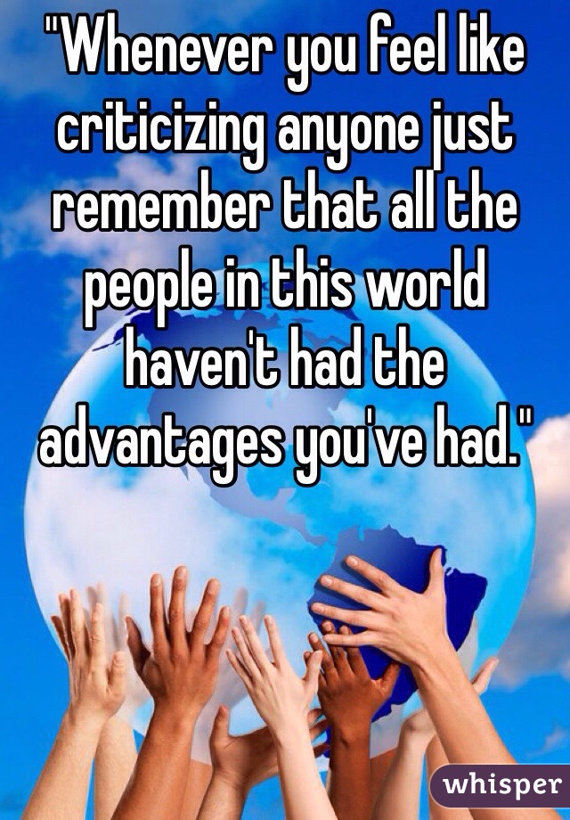 "Whenever you feel like criticizing anyone just remember that all the people in this world haven't had the advantages you've had."