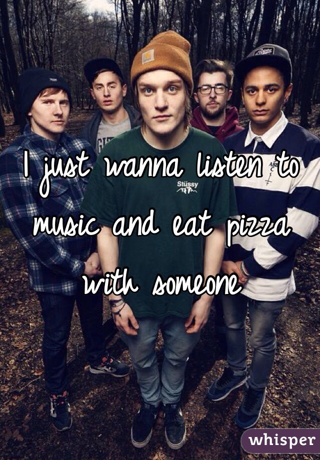 I just wanna listen to music and eat pizza with someone
