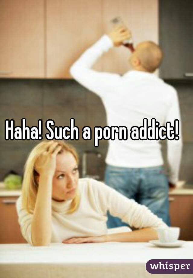 Haha! Such a porn addict!  