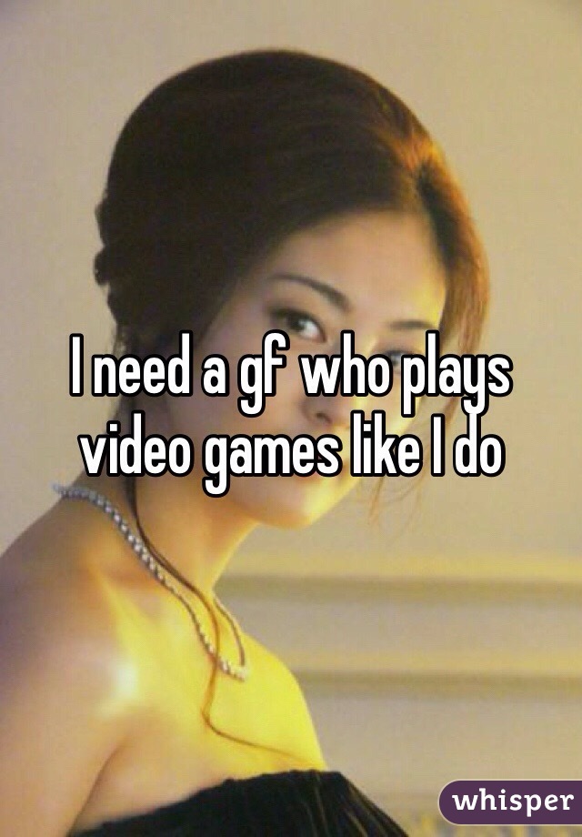 I need a gf who plays video games like I do 