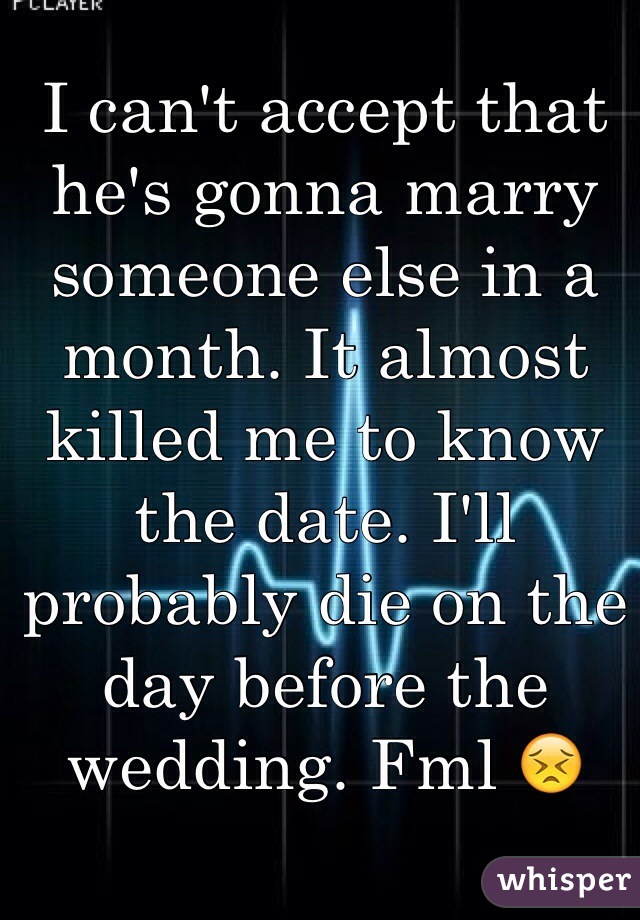 I can't accept that he's gonna marry someone else in a month. It almost killed me to know the date. I'll probably die on the day before the wedding. Fml 😣