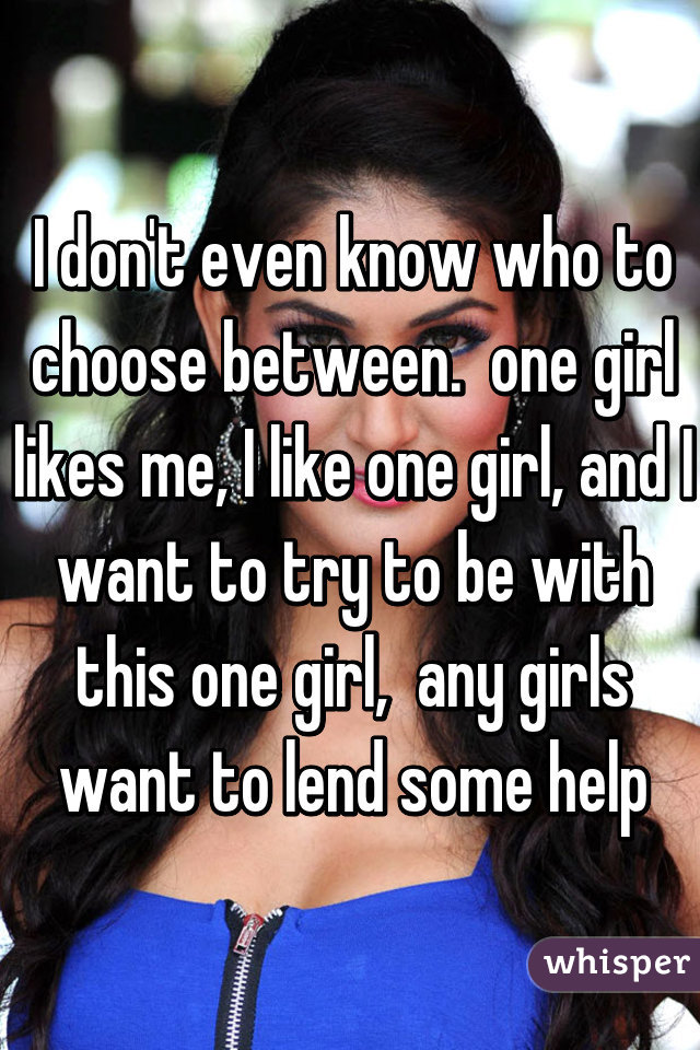 I don't even know who to choose between.  one girl likes me, I like one girl, and I want to try to be with this one girl,  any girls want to lend some help