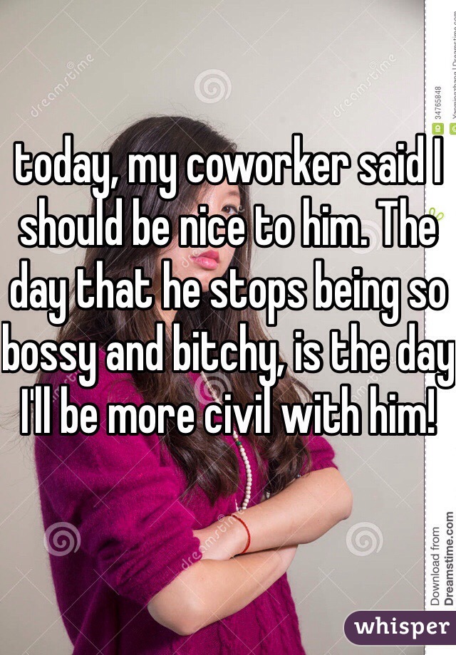 today, my coworker said I should be nice to him. The day that he stops being so bossy and bitchy, is the day I'll be more civil with him! 