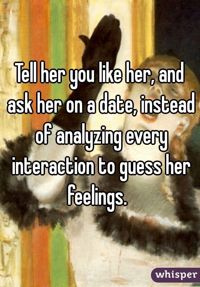 Tell her you like her, and ask her on a date, instead of analyzing every interaction to guess her feelings.  