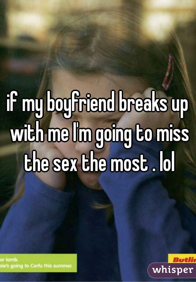 if my boyfriend breaks up with me I'm going to miss the sex the most . lol