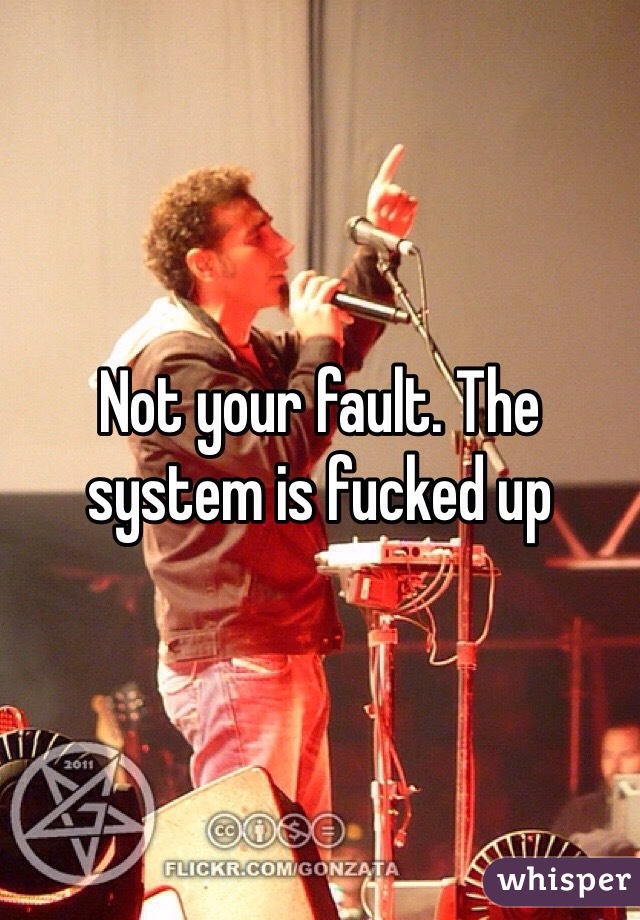 Not your fault. The system is fucked up 