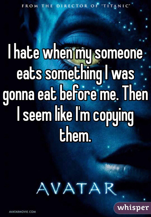 I hate when my someone eats something I was gonna eat before me. Then I seem like I'm copying them.