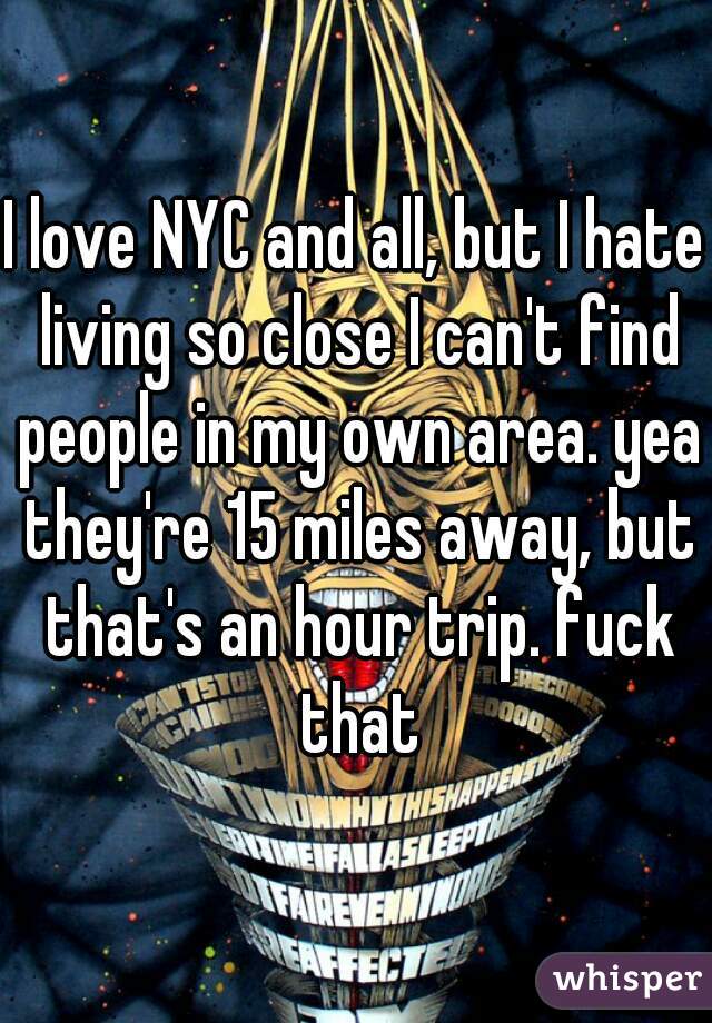 I love NYC and all, but I hate living so close I can't find people in my own area. yea they're 15 miles away, but that's an hour trip. fuck that