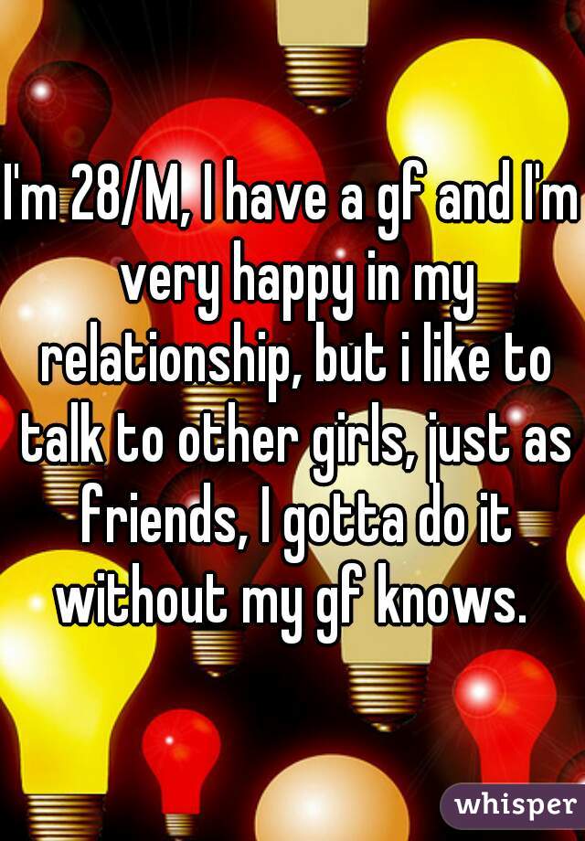 I'm 28/M, I have a gf and I'm very happy in my relationship, but i like to talk to other girls, just as friends, I gotta do it without my gf knows. 