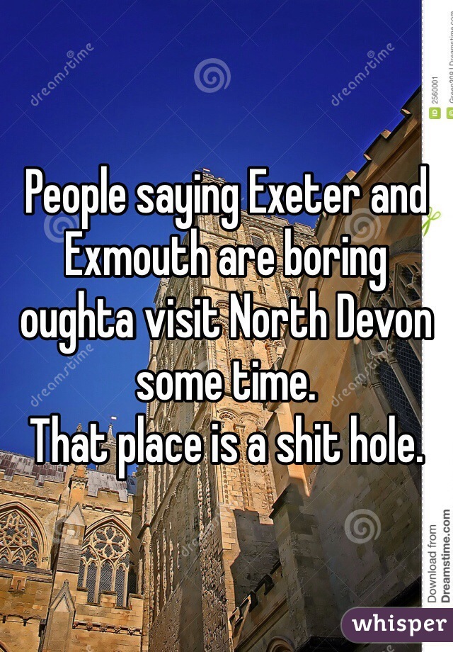 People saying Exeter and Exmouth are boring oughta visit North Devon some time.
That place is a shit hole.