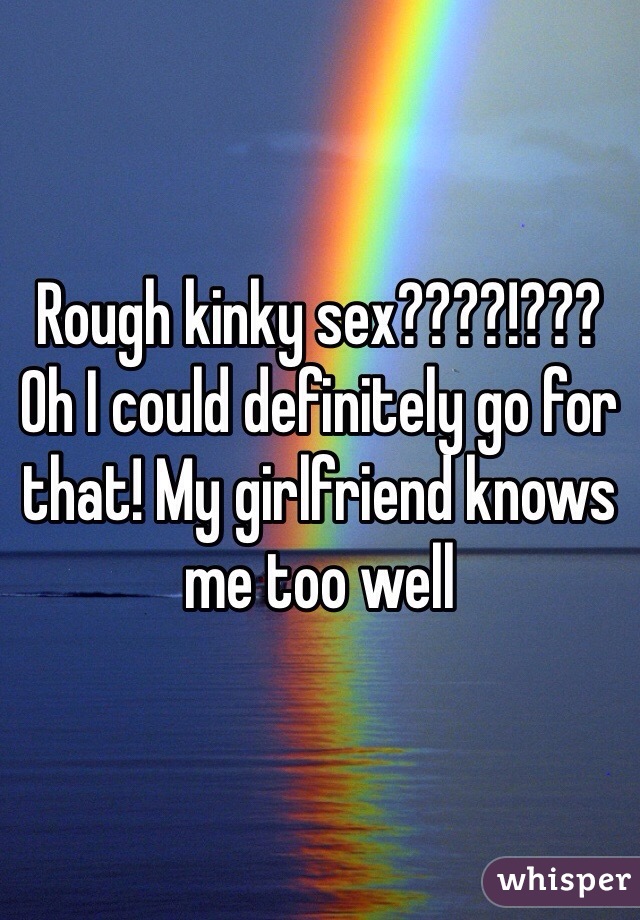 Rough kinky sex????!??? Oh I could definitely go for that! My girlfriend knows me too well