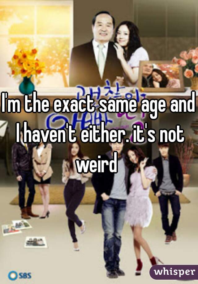 I'm the exact same age and I haven't either. it's not weird  