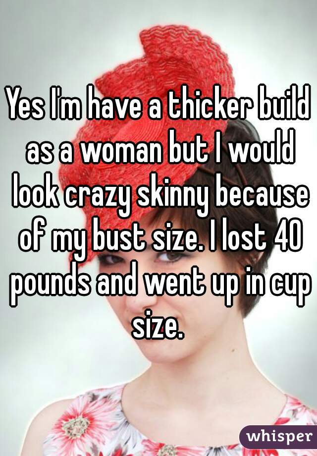 Yes I'm have a thicker build as a woman but I would look crazy skinny because of my bust size. I lost 40 pounds and went up in cup size. 