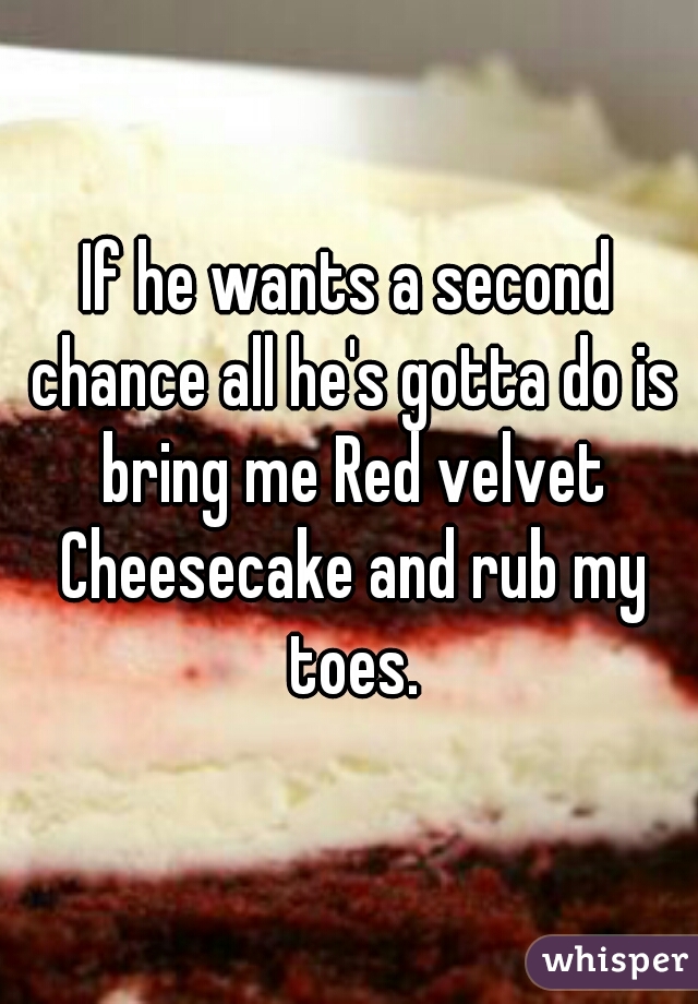 If he wants a second chance all he's gotta do is bring me Red velvet Cheesecake and rub my toes.