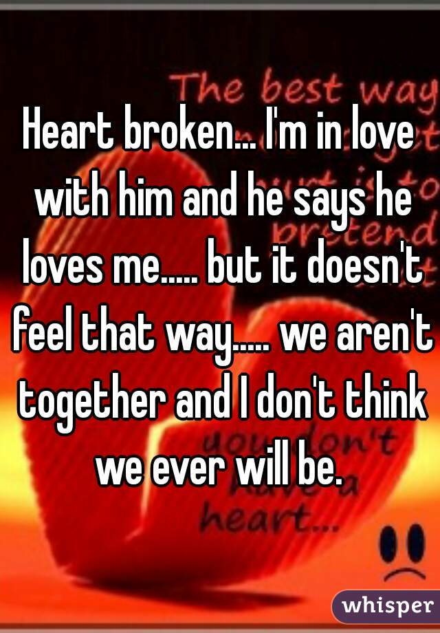 Heart broken... I'm in love with him and he says he loves me..... but it doesn't feel that way..... we aren't together and I don't think we ever will be. 